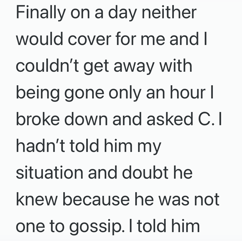 Finally on a day neither would cover for me and I couldn't get away with being gone only an hour I broke down and asked C. I hadn't told him my situation and doubt he knew because he was not one to gossip. I told him
