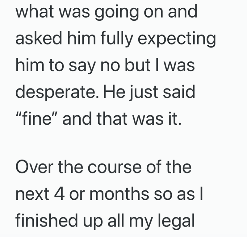 what was going on and asked him fully expecting him to say no but I was desperate. He just said "fine" and that was it. Over the course of the next 4 or months so as I finished up all my legal