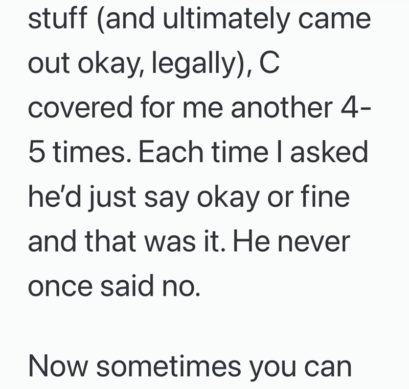 stuff (and ultimately came out okay, legally), C covered for me another 4- 5 times. Each time I asked he'd just say okay or fine and that was it. He never once said no. Now sometimes you can