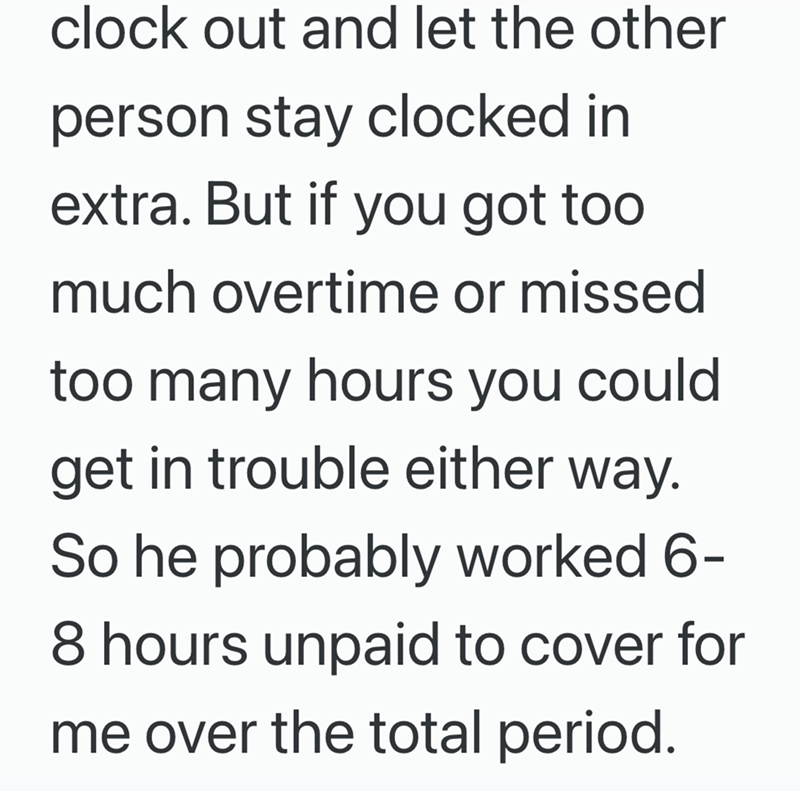 clock out and let the other person stay clocked in extra. But if you got too much overtime or missed too many hours you could get in trouble either way. So he probably worked 6- 8 hours unpaid to cover for me over the total period.