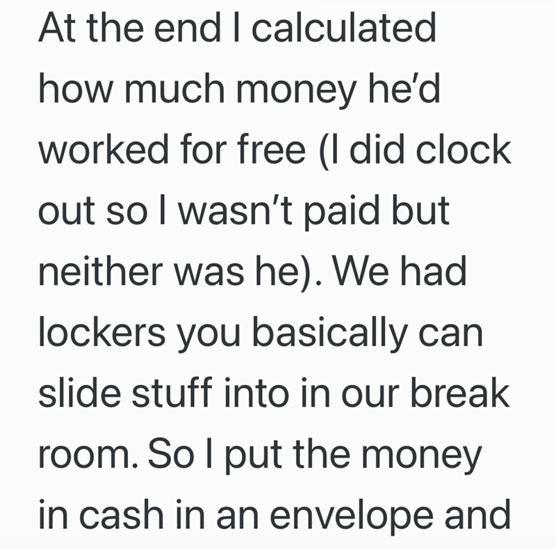 At the end I calculated how much money he'd worked for free (I did clock out so I wasn't paid but neither was he). We had lockers you basically can slide stuff into in our break room. So I put the money in cash in an envelope and