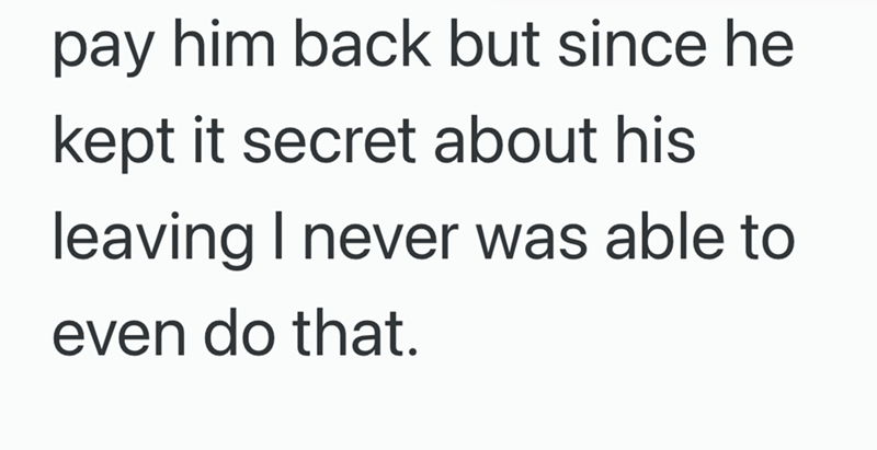 pay him back but since he kept it secret about his leaving I never was able to even do that.