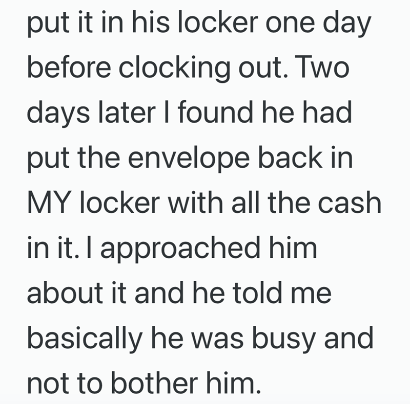 put it in his locker one day before clocking out. Two days later I found he had. put the envelope back in MY locker with all the cash in it. I approached him about it and he told me basically he was busy and not to bother him.