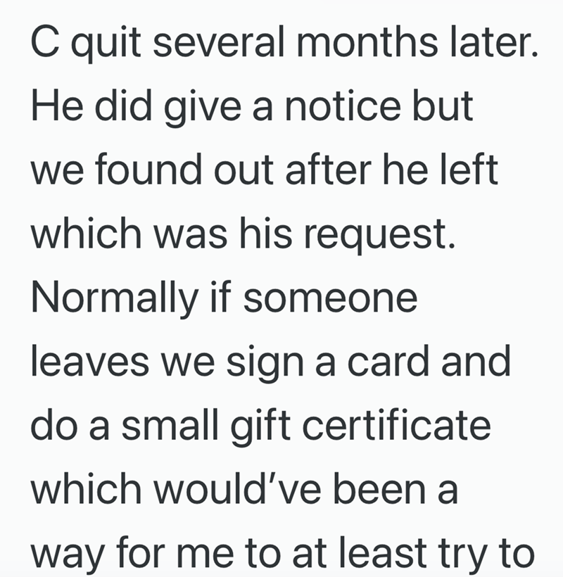 C quit several months later. He did give a notice but we found out after he left which was his request. Normally if someone leaves we sign a card and do a small gift certificate which would've been a way for me to at least try to