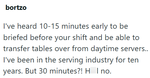 bortzo I've heard 10-15 minutes early to be briefed before your shift and be able to transfer tables over from daytime servers.. I've been in the serving industry for ten years. But 30 minutes?! H | no.