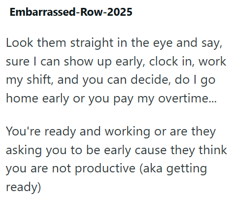Embarrassed-Row-2025 Look them straight in the eye and say, sure I can show up early, clock in, work my shift, and you can decide, do I go home early or you pay my overtime... You're ready and working or are they asking you to be early cause they think you are not productive (aka getting ready)