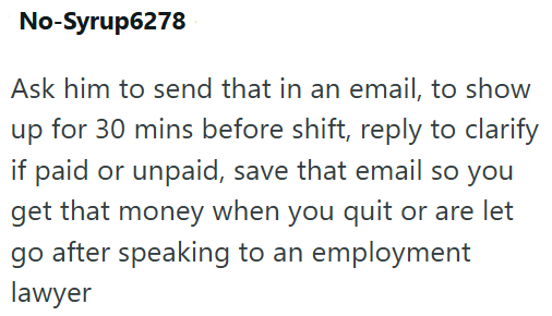 No-Syrup6278 Ask him to send that in an email, to show up for 30 mins before shift, reply to clarify if paid or unpaid, save that email so you get that money when you quit or are let go after speaking to an employment lawyer