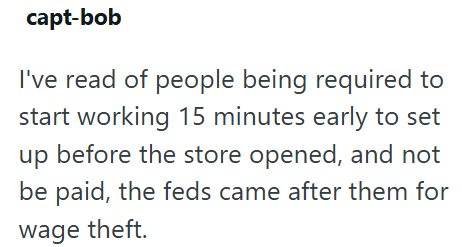 capt-bob I've read of people being required to start working 15 minutes early to set up before the store opened, and not be paid, the feds came after them for wage theft.