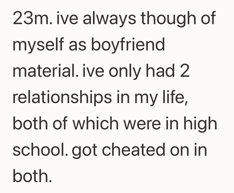 23m. ive always though of myself as boyfriend material. ive only had 2 relationships in my life, both of which were in high school. got cheated on in both.