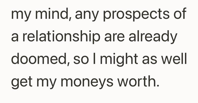 my mind, any prospects of a relationship are already doomed, so I might as well get my moneys worth.