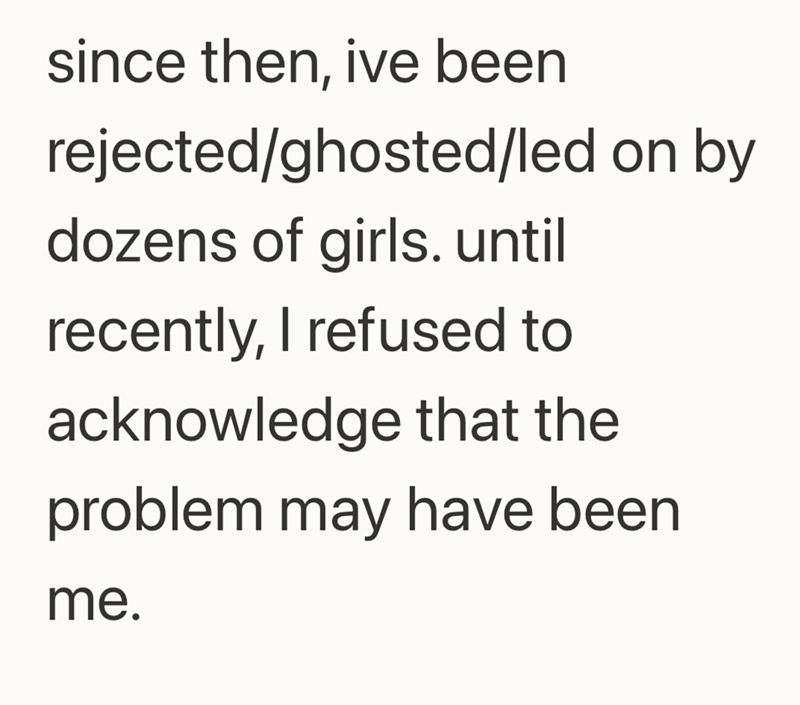 since then, ive been rejected/ghosted/led on by dozens of girls. until recently, I refused to acknowledge that the problem may have been me.