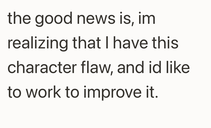 the good news is, im realizing that I have this character flaw, and id like to work to improve it.