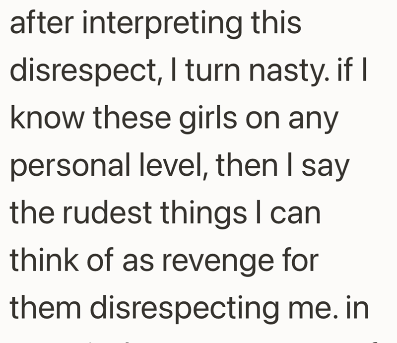 after interpreting this disrespect, I turn nasty. if I know these girls on any personal level, then I say the rudest things I can think of as revenge for them disrespecting me. in