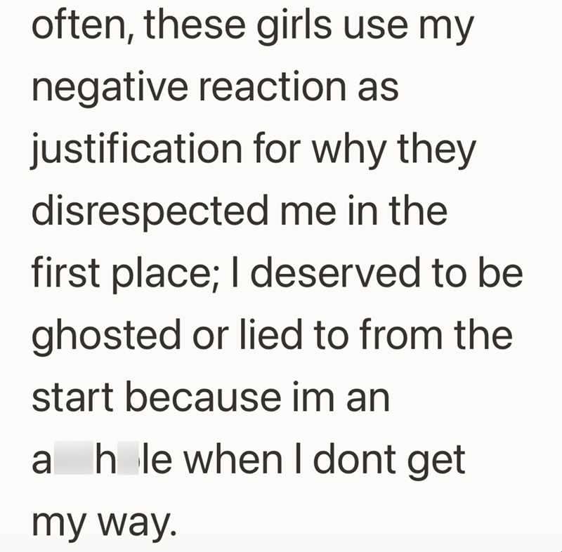 often, these girls use my negative reaction as justification for why they disrespected me in the first place; I deserved to be ghosted or lied to from the start because im an ah le when I dont get my way.