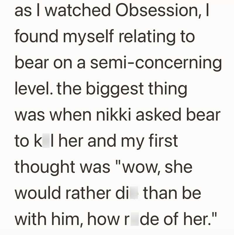 as I watched Obsession, I found myself relating to bear on a semi-concerning level. the biggest thing was when nikki asked bear to k I her and my first thought was "wow, she would rather di than be with him, how r de of her."