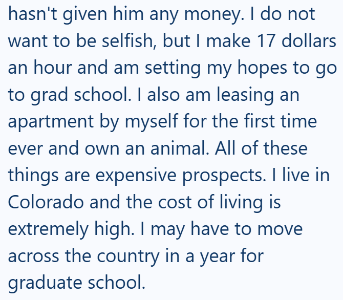 hasn't given him any money. I do not want to be selfish, but I make 17 dollars an hour and am setting my hopes to go to grad school. I also am leasing an apartment by myself for the first time ever and own an animal. All of these things are expensive prospects. I live in Colorado and the cost of living is extremely high. I may have to move across the country in a year for graduate school.