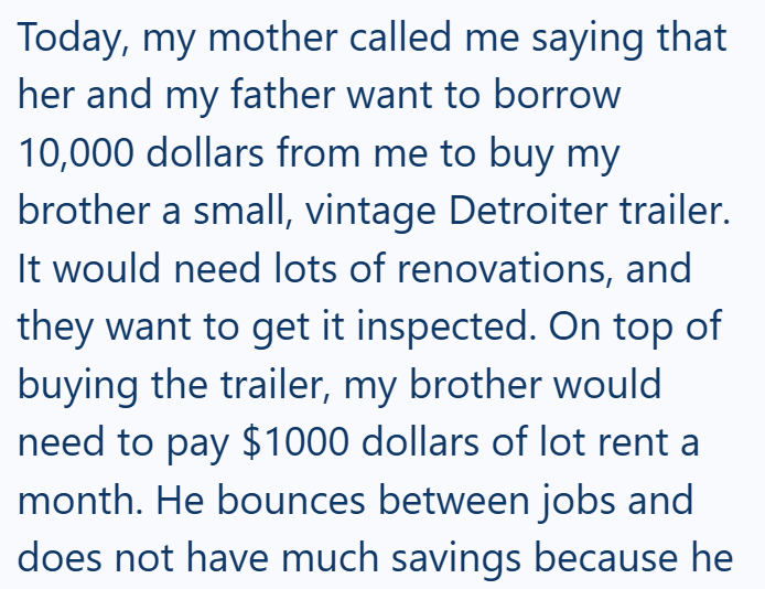 Today, my mother called me saying that her and my father want to borrow 10,000 dollars from me to buy my brother a small, vintage Detroiter trailer. It would need lots of renovations, and they want to get it inspected. On top of buying the trailer, my brother would need to pay $1000 dollars of lot rent a month. He bounces between jobs and does not have much savings because he