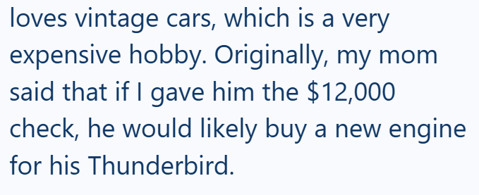 loves vintage cars, which is a very expensive hobby. Originally, my mom said that if I gave him the $12,000 check, he would likely buy a new engine for his Thunderbird.