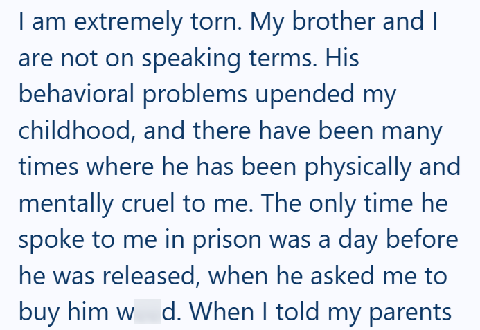 I am extremely torn. My brother and I are not on speaking terms. His behavioral problems upended my childhood, and there have been many times where he has been physically and mentally cruel to me. The only time he spoke to me in prison was a day before he was released, when he asked me to buy him w d. When I told my parents