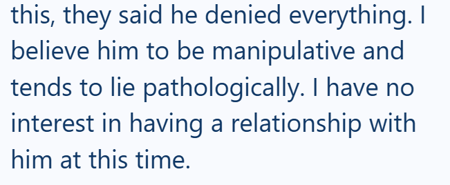 this, they said he denied everything. I believe him to be manipulative and tends to lie pathologically. I have no interest in having a relationship with him at this time.