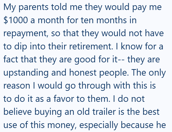 My parents told me they would pay me $1000 a month for ten months in repayment, so that they would not have to dip into their retirement. I know for a fact that they are good for it-- they are upstanding and honest people. The only reason I would go through with this is to do it as a favor to them. I do not believe buying an old trailer is the best use of this money, especially because he
