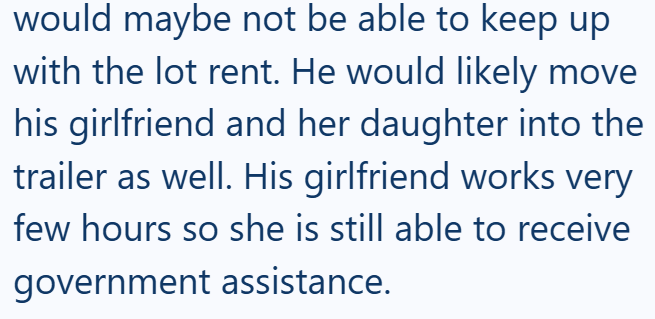 would maybe not be able to keep up with the lot rent. He would likely move his girlfriend and her daughter into the trailer as well. His girlfriend works very few hours so she is still able to receive government assistance.