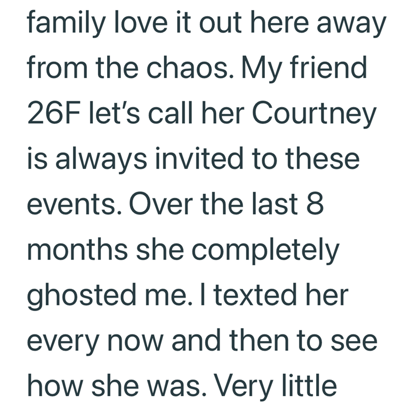 family love it out here away from the chaos. My friend 26F let's call her Courtney is always invited to these events. Over the last 8 months she completely ghosted me. I texted her every now and then to see how she was. Very little