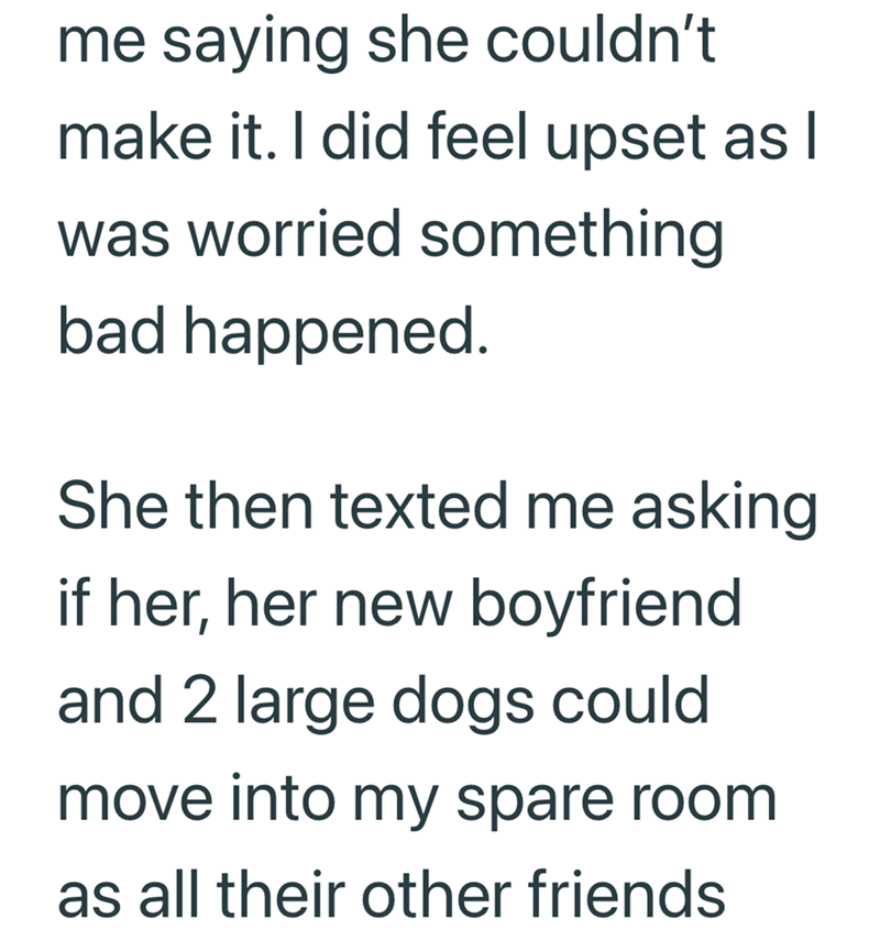 me saying she couldn't make it. I did feel upset as I was worried something bad happened. She then texted me asking if her, her new boyfriend and 2 large dogs could move into my spare room as all their other friends
