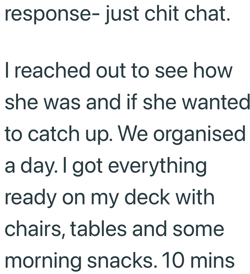 response- just chit chat. I reached out to see how she was and if she wanted to catch up. We organised a day. I got everything ready on my deck with chairs, tables and some morning snacks. 10 mins