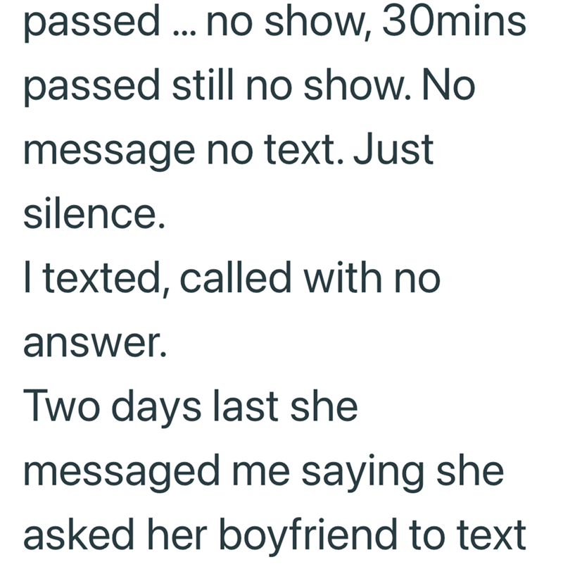 passed... no show, 30mins passed still no show. No message no text. Just silence. I texted, called with no answer. Two days last she messaged me saying she asked her boyfriend to text