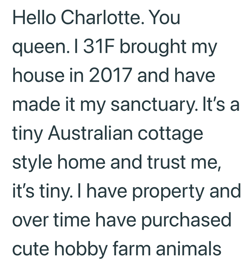 Hello Charlotte. You queen. I 31F brought my house in 2017 and have made it my sanctuary. It's a tiny Australian cottage style home and trust me, it's tiny. I have property and over time have purchased cute hobby farm animals