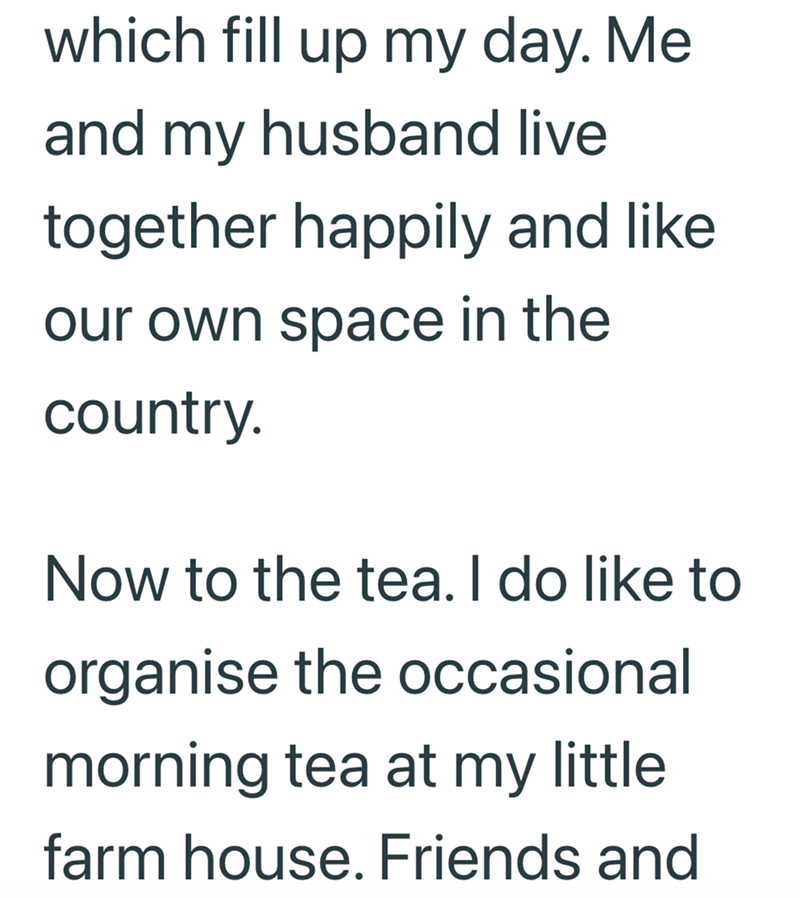 which fill up my day. Me and my husband live together happily and like our own space in the country. Now to the tea. I do like to organise the occasional morning tea at my little. farm house. Friends and