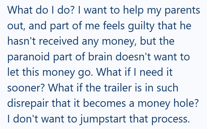 What do I do? I want to help my parents out, and part of me feels guilty that he hasn't received any money, but the paranoid part of brain doesn't want to let this money go. What if I need it sooner? What if the trailer is in such disrepair that it becomes a money hole? I don't want to jumpstart that process.