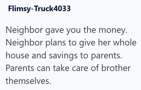Flimsy-Truck4033 Neighbor gave you the money. Neighbor plans to give her whole house and savings to parents. Parents can take care of brother themselves.
