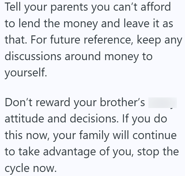 Tell your parents you can't afford to lend the money and leave it as that. For future reference, keep any discussions around money to yourself. Don't reward your brother's attitude and decisions. If you do this now, your family will continue to take advantage of you, stop the cycle now.