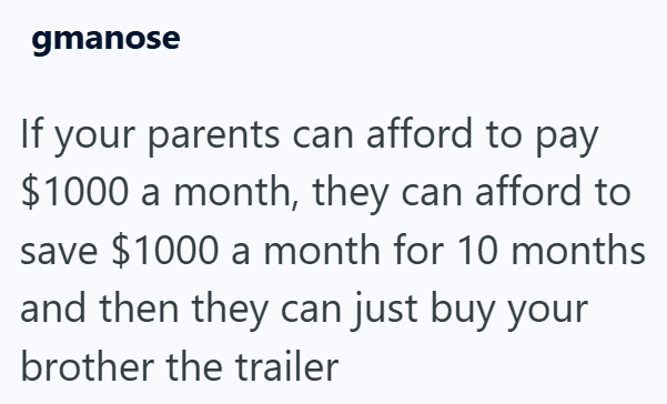 gmanose If your parents can afford to pay $1000 a month, they can afford to save $1000 a month for 10 months and then they can just buy your brother the trailer