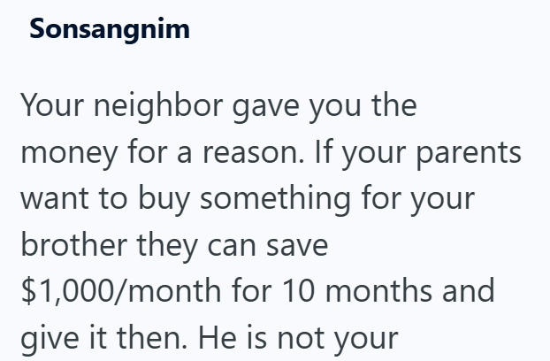 Sonsangnim Your neighbor gave you the money for a reason. If your parents want to buy something for your brother they can save $1,000/month for 10 months and give it then. He is not your