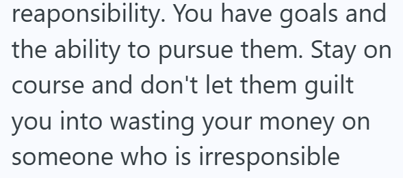 reaponsibility. You have goals and the ability to pursue them. Stay on course and don't let them guilt you into wasting your money on someone who is irresponsible