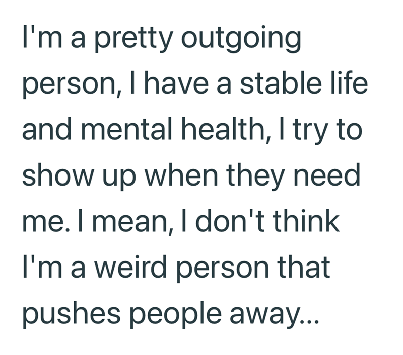 I'm a pretty outgoing person, I have a stable life and mental health, I try to show up when they need me. I mean, I don't think I'm a weird person that pushes people away...