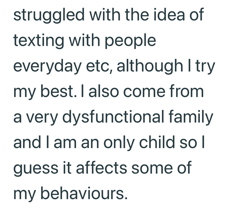struggled with the idea of texting with people everyday etc, although I try my best. I also come from a very dysfunctional family and I am an only child so I guess it affects some of my behaviours.