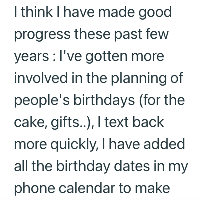 I think I have made good progress these past few years: I've gotten more involved in the planning of people's birthdays (for the cake, gifts..), I text back more quickly, I have added all the birthday dates in my phone calendar to make