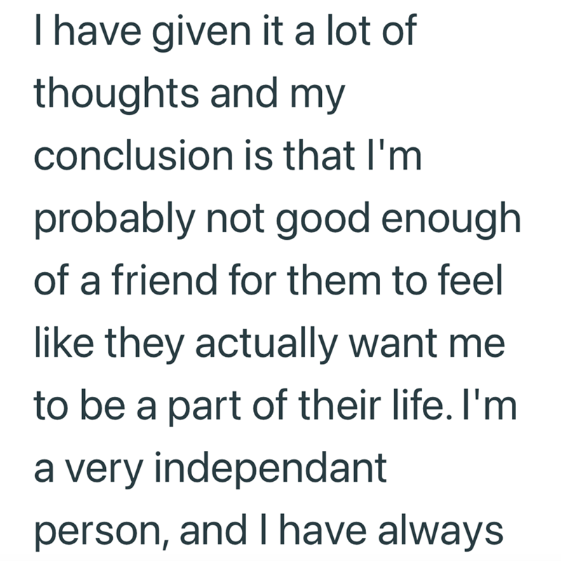 I have given it a lot of thoughts and my conclusion is that I'm probably not good enough of a friend for them to feel like they actually want me to be a part of their life. I'm a very independant person, and I have always