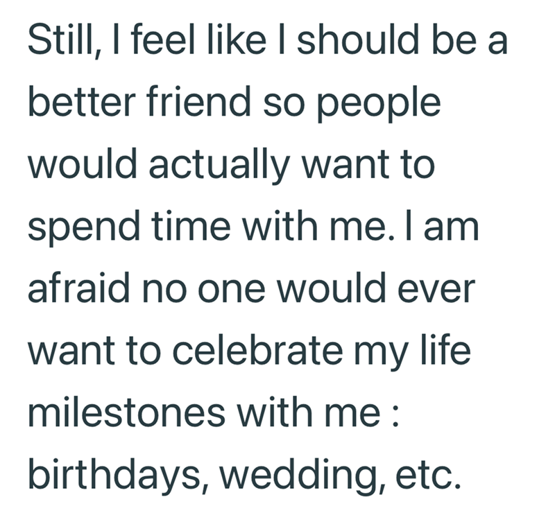Still, I feel like I should be a better friend so people would actually want to spend time with me. I am afraid no one would ever want to celebrate my life milestones with me : birthdays, wedding, etc.