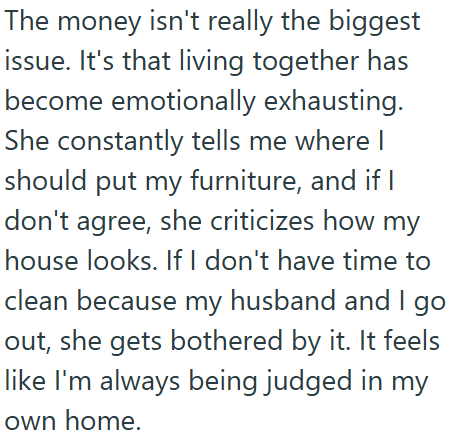 The money isn't really the biggest issue. It's that living together has become emotionally exhausting. She constantly tells me where I should put my furniture, and if I don't agree, she criticizes how my house looks. If I don't have time to clean because my husband and I go out, she gets bothered by it. It feels like I'm always being judged in my own home.