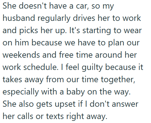 She doesn't have a car, so my husband regularly drives her to work and picks her up. It's starting to wear on him because we have to plan our weekends and free time around her work schedule. I feel guilty because it takes away from our time together, especially with a baby on the way. She also gets upset if I don't answer her calls or texts right away.