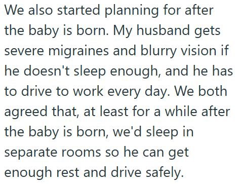 We also started planning for after the baby is born. My husband gets severe migraines and blurry vision if he doesn't sleep enough, and he has to drive to work every day. We both agreed that, at least for a while after the baby is born, we'd sleep in separate rooms so he can get enough rest and drive safely.