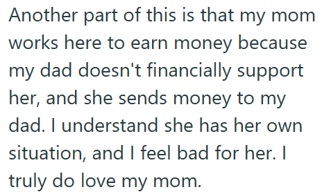 Another part of this is that my mom works here to earn money because my dad doesn't financially support her, and she sends money to my dad. I understand she has her own situation, and I feel bad for her. I truly do love my mom.