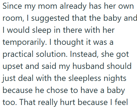 Since my mom already has her own room, I suggested that the baby and I would sleep in there with her temporarily. I thought it was a practical solution. Instead, she got upset and said my husband should just deal with the sleepless nights because he chose to have a baby too. That really hurt because I feel