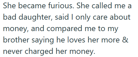 She became furious. She called me a bad daughter, said I only care about money, and compared me to my brother saying he loves her more & never charged her money.