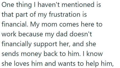 One thing I haven't mentioned is that part of my frustration is financial. My mom comes here to work because my dad doesn't financially support her, and she sends money back to him. I know she loves him and wants to help him,